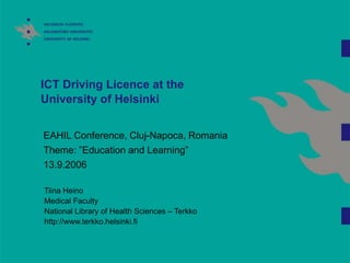 ICT Driving Licence at the
University of Helsinki
EAHIL Conference, Cluj-Napoca, Romania
Theme: ”Education and Learning”
13.9.2006
Tiina Heino
Medical Faculty
National Library of Health Sciences – Terkko
http://www.terkko.helsinki.fi
 