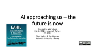 AI approaching us – the
future is now
Interactive Workshop
EAHIL2021 in Istanbul, Turkey
7.7.2021
Tiina Heino & Katri Larmo
Helsinki University Library
 