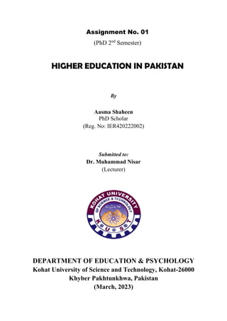 Assignment No. 01
(PhD 2nd
Semester)
HIGHER EDUCATION IN PAKISTAN
By
Aasma Shaheen
PhD Scholar
(Reg. No: IER420222002)
Submitted to:
Dr. Muhammad Nisar
(Lecturer)
DEPARTMENT OF EDUCATION & PSYCHOLOGY
Kohat University of Science and Technology, Kohat-26000
Khyber Pakhtunkhwa, Pakistan
(March, 2023)
 