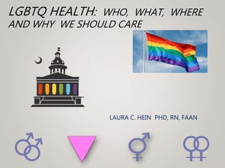 LGBTQ HEALTH: WHO, WHAT, WHERE
AND WHY WE SHOULD CARE
LAURA C. HEIN PHD, RN, FAAN
 