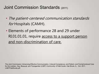 • The patient-centered communication standards
for Hospitals (CAMH).
• Elements of performance 28 and 29 under
RI.01.01.01, require access to a support person
and non-discrimination of care.
The Joint Commission: Advancing Effective Communication, Cultural Competence, and Patient- and FamilyCentered Care
for the Lesbian, Gay, Bisexual, and Transgender (LGBT) Community: A Field Guide. Oak Brook, IL, Oct. 2011.
LGBTFieldGuide.pdf.
Joint Commission Standards (2011)
 