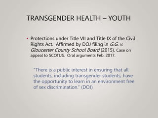 TRANSGENDER HEALTH – YOUTH
• Protections under Title VII and Title IX of the Civil
Rights Act. Affirmed by DOJ filing in G.G. v.
Gloucester County School Board (2015). Case on
appeal to SCOTUS. Oral arguments Feb. 2017.
“There is a public interest in ensuring that all
students, including transgender students, have
the opportunity to learn in an environment free
of sex discrimination.” (DOJ)
 