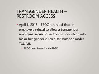 TRANSGENDER HEALTH –
RESTROOM ACCESS
• April 8, 2015 – EEOC has ruled that an
employers refusal to allow a transgender
employee access to restrooms consistent with
his or her gender is sex discrimination under
Title VII.
• EEOC case: Lusardi v. AMRDEC
 