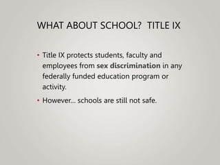 WHAT ABOUT SCHOOL? TITLE IX
• Title IX protects students, faculty and
employees from sex discrimination in any
federally funded education program or
activity.
• However… schools are still not safe.
 