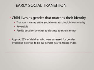 EARLY SOCIAL TRANSITION
• Child lives as gender that matches their identity
• Trial run - name, attire, social roles at school, in community
• Reversible
• Family decision whether to disclose to others or not
• Approx. 25% of children who were assessed for gender
dysphoria grew up to be cis-gender gay vs. transgender.
 