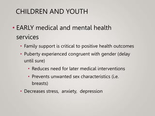 CHILDREN AND YOUTH
• EARLY medical and mental health
services
• Family support is critical to positive health outcomes
• Puberty experienced congruent with gender (delay
until sure)
• Reduces need for later medical interventions
• Prevents unwanted sex characteristics (i.e.
breasts)
• Decreases stress, anxiety, depression
 