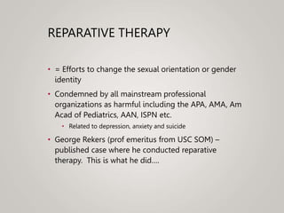 REPARATIVE THERAPY
• = Efforts to change the sexual orientation or gender
identity
• Condemned by all mainstream professional
organizations as harmful including the APA, AMA, Am
Acad of Pediatrics, AAN, ISPN etc.
• Related to depression, anxiety and suicide
• George Rekers (prof emeritus from USC SOM) –
published case where he conducted reparative
therapy. This is what he did….
 