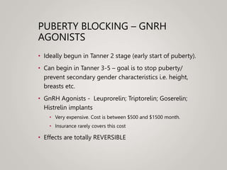 PUBERTY BLOCKING – GNRH
AGONISTS
• Ideally begun in Tanner 2 stage (early start of puberty).
• Can begin in Tanner 3-5 – goal is to stop puberty/
prevent secondary gender characteristics i.e. height,
breasts etc.
• GnRH Agonists - Leuprorelin; Triptorelin; Goserelin;
Histrelin implants
• Very expensive. Cost is between $500 and $1500 month.
• Insurance rarely covers this cost
• Effects are totally REVERSIBLE
 