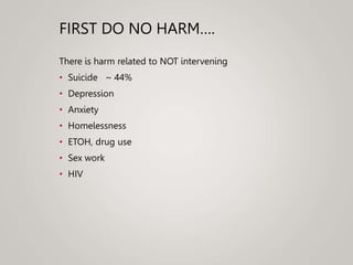 FIRST DO NO HARM….
There is harm related to NOT intervening
• Suicide ~ 44%
• Depression
• Anxiety
• Homelessness
• ETOH, drug use
• Sex work
• HIV
 