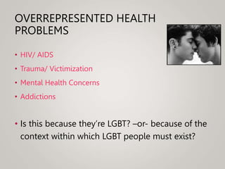 OVERREPRESENTED HEALTH
PROBLEMS
• HIV/ AIDS
• Trauma/ Victimization
• Mental Health Concerns
• Addictions
• Is this because they’re LGBT? –or- because of the
context within which LGBT people must exist?
 