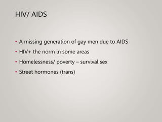 HIV/ AIDS
• A missing generation of gay men due to AIDS
• HIV+ the norm in some areas
• Homelessness/ poverty – survival sex
• Street hormones (trans)
 