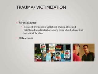 TRAUMA/ VICTIMIZATION
• Parental abuse
• Increased prevalence of verbal and physical abuse and
heightened suicidal ideation among those who disclosed their
s.o. to their families
• Hate crimes
 