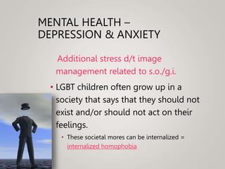 MENTAL HEALTH –
DEPRESSION & ANXIETY
Additional stress d/t image
management related to s.o./g.i.
• LGBT children often grow up in a
society that says that they should not
exist and/or should not act on their
feelings.
• These societal mores can be internalized =
internalized homophobia
 