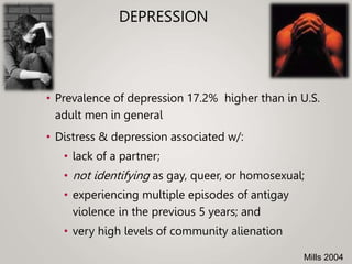 DEPRESSION
• Prevalence of depression 17.2% higher than in U.S.
adult men in general
• Distress & depression associated w/:
• lack of a partner;
• not identifying as gay, queer, or homosexual;
• experiencing multiple episodes of antigay
violence in the previous 5 years; and
• very high levels of community alienation
Mills 2004
 