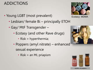 ADDICTIONS
• Young LGBT (most prevalent)
• Lesbian/ female Bi – principally ETOH
• Gay/ MtF Transgender –
• Ecstasy (and other Rave drugs)
• Risk = hyperthermia;
• Poppers (amyl nitrate) – enhanced
sexual experience
• Risk = an MI, priapism
Ecstacy: MDMA
 