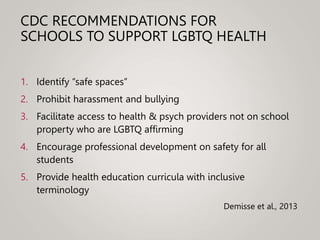 CDC RECOMMENDATIONS FOR
SCHOOLS TO SUPPORT LGBTQ HEALTH
1. Identify “safe spaces”
2. Prohibit harassment and bullying
3. Facilitate access to health & psych providers not on school
property who are LGBTQ affirming
4. Encourage professional development on safety for all
students
5. Provide health education curricula with inclusive
terminology
Demisse et al., 2013
 