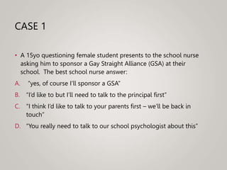 CASE 1
• A 15yo questioning female student presents to the school nurse
asking him to sponsor a Gay Straight Alliance (GSA) at their
school. The best school nurse answer:
A. “yes, of course I’ll sponsor a GSA”
B. “I’d like to but I’ll need to talk to the principal first”
C. “I think I’d like to talk to your parents first – we’ll be back in
touch”
D. “You really need to talk to our school psychologist about this”
 