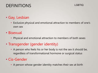DEFINITIONS
• Gay, Lesbian
• Exclusive physical and emotional attraction to members of one’s
own sex
• Bisexual
• Physical and emotional attraction to members of both sexes
• Transgender (gender identity)
• A person who feels his or her body is not the sex it should be,
regardless of transformational hormone or surgical status
• Cis-Gender
• A person whose gender identity matches their sex at birth
LGBTIQ
 
