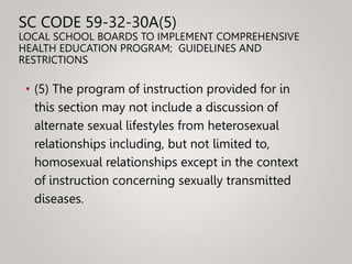 SC CODE 59-32-30A(5)
LOCAL SCHOOL BOARDS TO IMPLEMENT COMPREHENSIVE
HEALTH EDUCATION PROGRAM; GUIDELINES AND
RESTRICTIONS
• (5) The program of instruction provided for in
this section may not include a discussion of
alternate sexual lifestyles from heterosexual
relationships including, but not limited to,
homosexual relationships except in the context
of instruction concerning sexually transmitted
diseases.
 