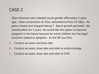 CASE 2
• 30yo transman who initiated social gender affirmation 5 years
ago, chest construction at 25yo, testosterone from 25-28yo. He
grew a beard and stopped taking T. Beard growth persisted. No
menstruation for 5 years. He would like the option to become
pregnant in the future because he wants children but has legal
concerns related to adoption. As the NP you first:
A. Conduct an exam and draw labs
B. Conduct an exam, draw labs and refer to endocrinology
C. Conduct an exam, draw labs and refer to GYN
 