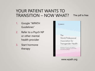 YOUR PATIENT WANTS TO
TRANSITION – NOW WHAT?
1. Google “WPATH
Guidelines”
2. Refer to a Psych NP
or other mental
health provider
3. Start hormone
therapy
www.wpath.org
The pdf is free
 