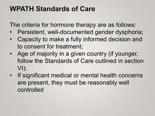 WPATH Standards of Care
The criteria for hormone therapy are as follows:
• Persistent, well-documented gender dysphoria;
• Capacity to make a fully informed decision and
to consent for treatment;
• Age of majority in a given country (if younger,
follow the Standards of Care outlined in section
VI);
• If significant medical or mental health concerns
are present, they must be reasonably well
controlled
 