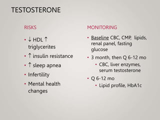 TESTOSTERONE
RISKS
•  HDL 
triglycerites
•  insulin resistance
•  sleep apnea
• Infertility
• Mental health
changes
MONITORING
• Baseline CBC, CMP, lipids,
renal panel, fasting
glucose
• 3 month, then Q 6-12 mo
• CBC, liver enzymes,
serum testosterone
• Q 6-12 mo
• Lipid profile, HbA1c
 