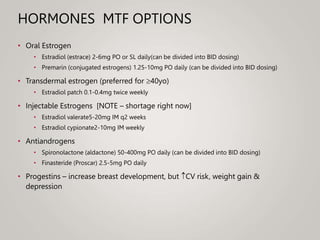 HORMONES MTF OPTIONS
• Oral Estrogen
• Estradiol (estrace) 2-6mg PO or SL daily(can be divided into BID dosing)
• Premarin (conjugated estrogens) 1.25-10mg PO daily (can be divided into BID dosing)
• Transdermal estrogen (preferred for 40yo)
• Estradiol patch 0.1-0.4mg twice weekly
• Injectable Estrogens [NOTE – shortage right now]
• Estradiol valerate5-20mg IM q2 weeks
• Estradiol cypionate2-10mg IM weekly
• Antiandrogens
• Spironolactone (aldactone) 50-400mg PO daily (can be divided into BID dosing)
• Finasteride (Proscar) 2.5-5mg PO daily
• Progestins – increase breast development, but CV risk, weight gain &
depression
 
