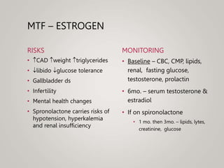MTF – ESTROGEN
RISKS
• CAD weight triglycerides
• libido glucose tolerance
• Gallbladder ds
• Infertility
• Mental health changes
• Spronolactone carries risks of
hypotension, hyperkalemia
and renal insufficiency
MONITORING
• Baseline – CBC, CMP, lipids,
renal, fasting glucose,
testosterone, prolactin
• 6mo. – serum testosterone &
estradiol
• If on spironolactone
• 1 mo. then 3mo. – lipids, lytes,
creatinine, glucose
 