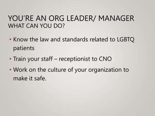 YOU’RE AN ORG LEADER/ MANAGER
WHAT CAN YOU DO?
• Know the law and standards related to LGBTQ
patients
• Train your staff – receptionist to CNO
• Work on the culture of your organization to
make it safe.
 
