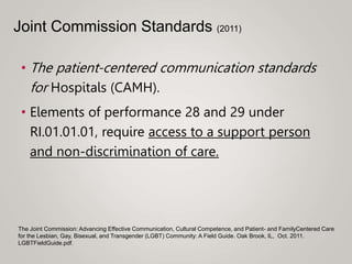 • The patient-centered communication standards
for Hospitals (CAMH).
• Elements of performance 28 and 29 under
RI.01.01.01, require access to a support person
and non-discrimination of care.
The Joint Commission: Advancing Effective Communication, Cultural Competence, and Patient- and FamilyCentered Care
for the Lesbian, Gay, Bisexual, and Transgender (LGBT) Community: A Field Guide. Oak Brook, IL, Oct. 2011.
LGBTFieldGuide.pdf.
Joint Commission Standards (2011)
 