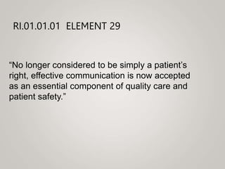 RI.01.01.01 ELEMENT 29
“No longer considered to be simply a patient’s
right, effective communication is now accepted
as an essential component of quality care and
patient safety.”
 