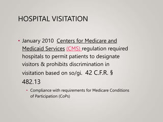 HOSPITAL VISITATION
• January 2010 Centers for Medicare and
Medicaid Services (CMS) regulation required
hospitals to permit patients to designate
visitors & prohibits discrimination in
visitation based on so/gi. 42 C.F.R. §
482.13
• Compliance with requirements for Medicare Conditions
of Participation (CoPs)
 