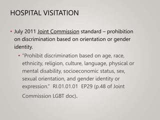 HOSPITAL VISITATION
• July 2011 Joint Commission standard – prohibition
on discrimination based on orientation or gender
identity.
• “Prohibit discrimination based on age, race,
ethnicity, religion, culture, language, physical or
mental disability, socioeconomic status, sex,
sexual orientation, and gender identity or
expression.” RI.01.01.01 EP29 (p.48 of Joint
Commission LGBT doc).
 