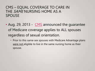 CMS – EQUAL COVERAGE TO CARE IN
THE SAME NURSING HOME AS A
SPOUSE
• Aug. 29, 2013 - CMS announced the guarantee
of Medicare coverage applies to ALL spouses
regardless of sexual orientation.
• Prior to this same-sex spouses with Medicare Advantage plans
were not eligible to live in the same nursing home as their
spouse.
 