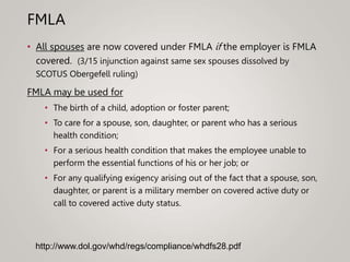 FMLA
• All spouses are now covered under FMLA if the employer is FMLA
covered. (3/15 injunction against same sex spouses dissolved by
SCOTUS Obergefell ruling)
FMLA may be used for
• The birth of a child, adoption or foster parent;
• To care for a spouse, son, daughter, or parent who has a serious
health condition;
• For a serious health condition that makes the employee unable to
perform the essential functions of his or her job; or
• For any qualifying exigency arising out of the fact that a spouse, son,
daughter, or parent is a military member on covered active duty or
call to covered active duty status.
http://www.dol.gov/whd/regs/compliance/whdfs28.pdf
 