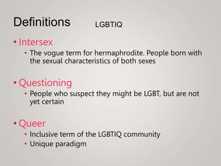 • Intersex
• The vogue term for hermaphrodite. People born with
the sexual characteristics of both sexes
• Questioning
• People who suspect they might be LGBT, but are not
yet certain
• Queer
• Inclusive term of the LGBTIQ community
• Unique paradigm
Definitions LGBTIQ
 