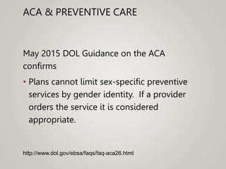 ACA & PREVENTIVE CARE
May 2015 DOL Guidance on the ACA
confirms
• Plans cannot limit sex-specific preventive
services by gender identity. If a provider
orders the service it is considered
appropriate.
http://www.dol.gov/ebsa/faqs/faq-aca26.html
 