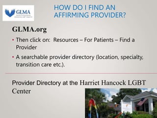 HOW DO I FIND AN
AFFIRMING PROVIDER?
GLMA.org
• Then click on: Resources – For Patients – Find a
Provider
• A searchable provider directory (location, specialty,
transition care etc.).
Provider Directory at the Harriet Hancock LGBT
Center
 