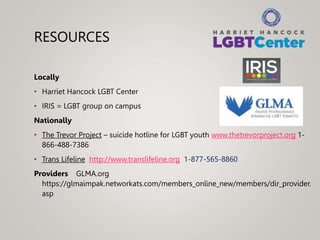 RESOURCES
Locally
• Harriet Hancock LGBT Center
• IRIS = LGBT group on campus
Nationally
• The Trevor Project – suicide hotline for LGBT youth www.thetrevorproject.org 1-
866-488-7386
• Trans Lifeline http://www.translifeline.org 1-877-565-8860
Providers GLMA.org
https://glmaimpak.networkats.com/members_online_new/members/dir_provider.
asp
 