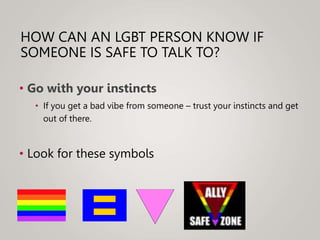HOW CAN AN LGBT PERSON KNOW IF
SOMEONE IS SAFE TO TALK TO?
• Go with your instincts
• If you get a bad vibe from someone – trust your instincts and get
out of there.
• Look for these symbols
 