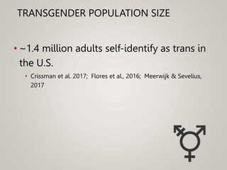 TRANSGENDER POPULATION SIZE
• ~1.4 million adults self-identify as trans in
the U.S.
• Crissman et al. 2017; Flores et al., 2016; Meerwijk & Sevelius,
2017
 