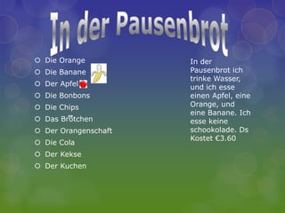  Die Orange          In der
 Die Banane          Pausenbrot ich
                      trinke Wasser,
 Der Apfel           und ich esse
 Die Bonbons         einen Apfel, eine
 Die Chips           Orange, und
                      eine Banane. Ich
 Das Brotchen        esse keine
 Der Orangenschaft   schookolade. Ds
                      Kostet €3.60
 Die Cola
 Der Kekse
 Der Kuchen
 