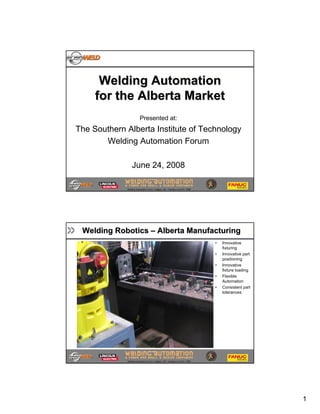 Welding Automation
     for the Alberta Market
                         Presented at:
The Southern Alberta Institute of Technology
       Welding Automation Forum

                 June 24, 2008
                                                                                                 1
             Welding Automation Forum – Calgary, AB - Tuesday June 24th, 2008




 Welding Robotics – Alberta Manufacturing
                                                                                    •   Innovative
                                                                                        fixturing
                                                                                    •   Innovative part
                                                                                        positioning
                                                                                    •   Innovative
                                                            