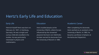 Hertz's Early Life and Education
Early Life
Heinrich Rudolf Hertz was born on
February 22, 1857, in Hamburg,
Germany. He was a bright and
curious child who excelled in his
studies. He was particularly
interested in physics and
mathematics.
Education
Hertz studied physics at the
University of Berlin, where he was
influenced by the renowned
physicist Hermann von Helmholtz.
He later earned his doctorate from
the University of Munich in 1880.
Academic Career
After completing his doctorate,
Hertz worked as an assistant at the
University of Berlin. In 1883, he
became a professor of physics at
the Karlsruhe Polytechnic.
 