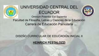UNIVERSIDAD CENTRAL DEL
ECUADOR
Omnium Potentior Est Sapientia
Facultad de Filosofía, Letras y Ciencias de la Educación
Carrera de Educación Parvularia
DISEÑO CURRICULAR DE EDUCACIÓN INICIAL II
HEINRICH PESTALOZZI
 