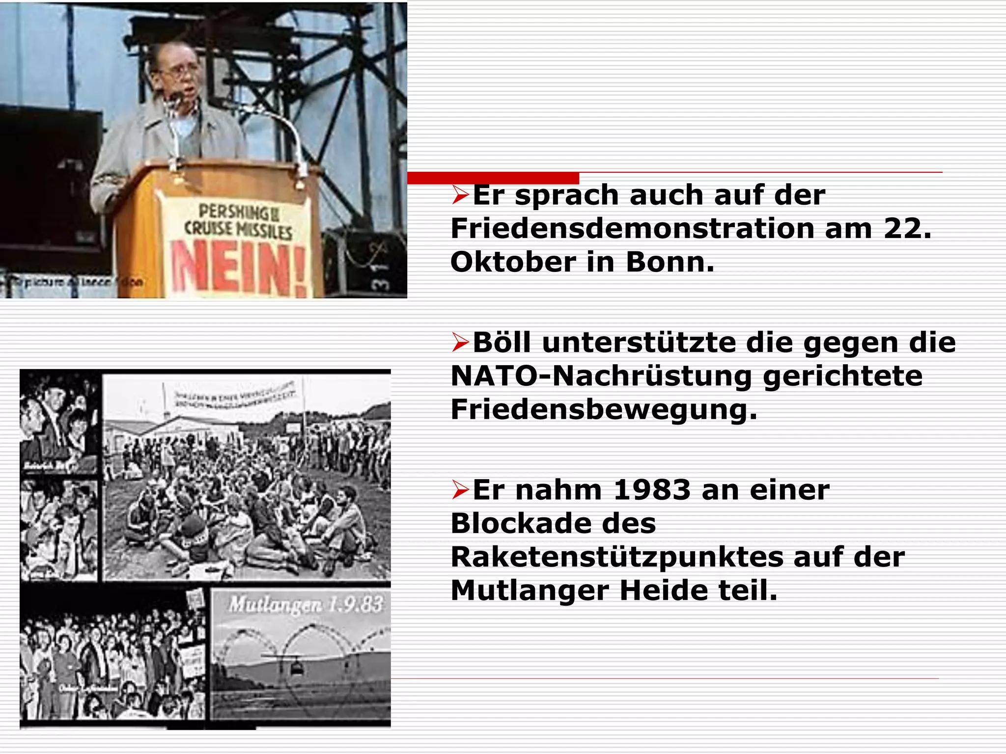 Er sprach auch auf der
Friedensdemonstration am 22.
Oktober in Bonn.
Böll unterstützte die gegen die
NATO-Nachrüstung gerichtete
Friedensbewegung.
Er nahm 1983 an einer
Blockade des
Raketenstützpunktes auf der
Mutlanger Heide teil.
 
