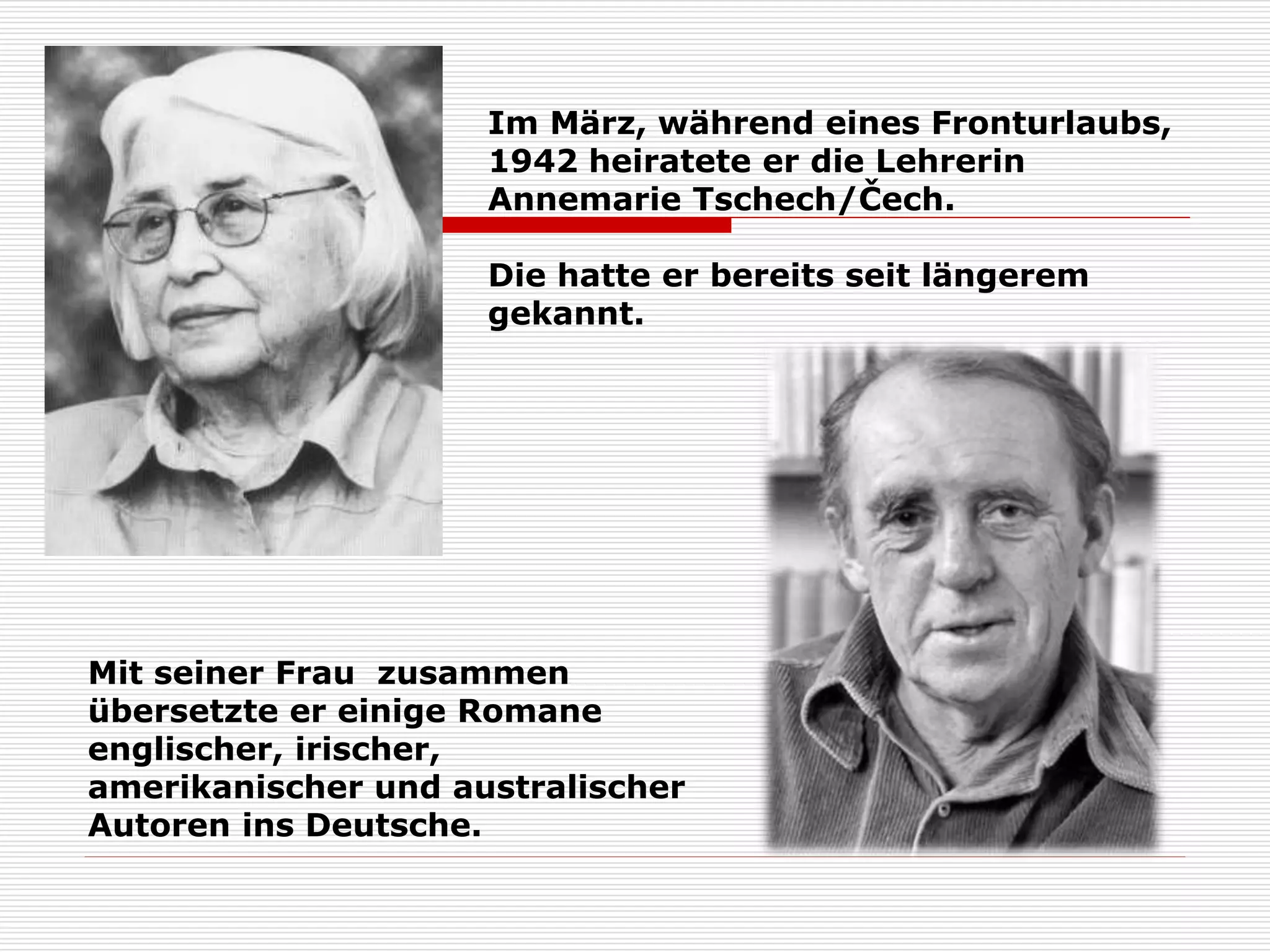 Im März, während eines Fronturlaubs,
1942 heiratete er die Lehrerin
Annemarie Tschech/Čech.
Die hatte er bereits seit längerem
gekannt.
Mit seiner Frau zusammen
übersetzte er einige Romane
englischer, irischer,
amerikanischer und australischer
Autoren ins Deutsche.
 