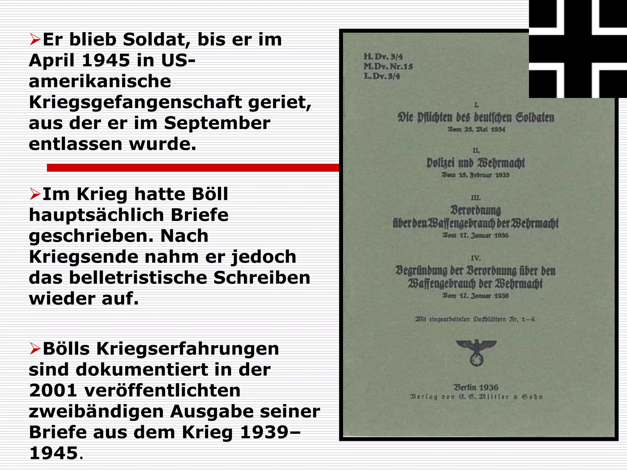 Er blieb Soldat, bis er im
April 1945 in US-
amerikanische
Kriegsgefangenschaft geriet,
aus der er im September
entlassen wurde.
Im Krieg hatte Böll
hauptsächlich Briefe
geschrieben. Nach
Kriegsende nahm er jedoch
das belletristische Schreiben
wieder auf.
Bölls Kriegserfahrungen
sind dokumentiert in der
2001 veröffentlichten
zweibändigen Ausgabe seiner
Briefe aus dem Krieg 1939–
1945.
 