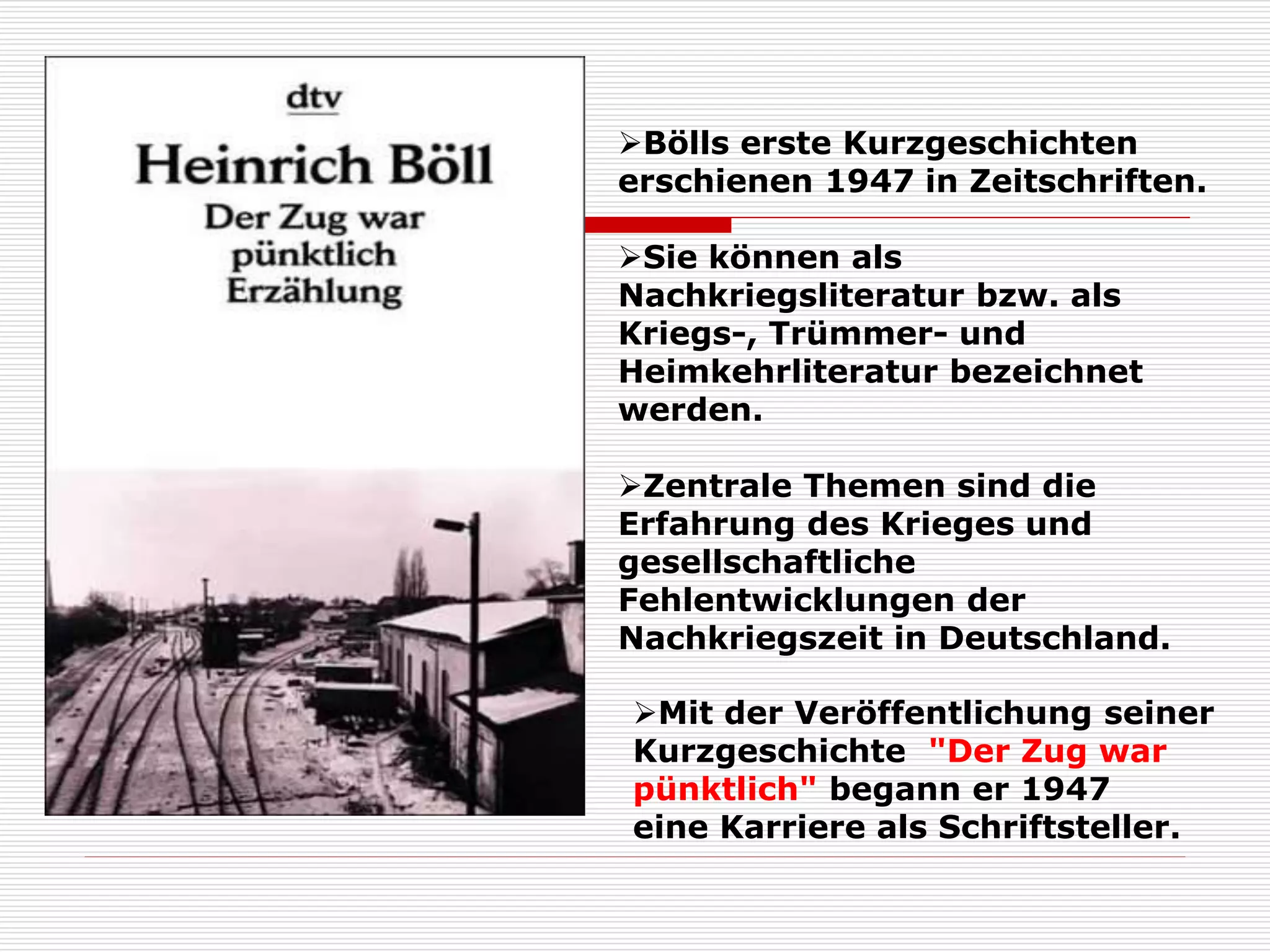 Mit der Veröffentlichung seiner
Kurzgeschichte "Der Zug war
pünktlich" begann er 1947
eine Karriere als Schriftsteller.
Bölls erste Kurzgeschichten
erschienen 1947 in Zeitschriften.
Sie können als
Nachkriegsliteratur bzw. als
Kriegs-, Trümmer- und
Heimkehrliteratur bezeichnet
werden.
Zentrale Themen sind die
Erfahrung des Krieges und
gesellschaftliche
Fehlentwicklungen der
Nachkriegszeit in Deutschland.
 